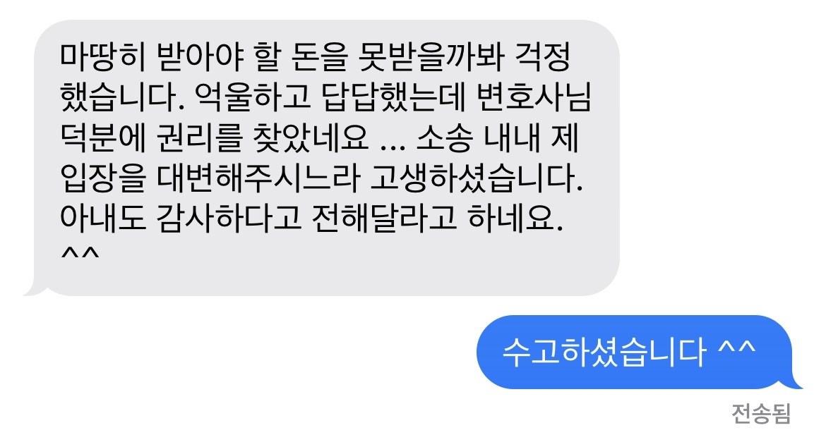 마땅히 받아야 할 돈을 못받을까봐 걱정했습니다. 억울하고 답답했는데 변호사님 덕분에 권리를 찾았네요 ... 소송 내내 제 입장을 대변해주시느라 고생하셨습니다. 아내도 감사하다고 전해달라고 하네요. ^^